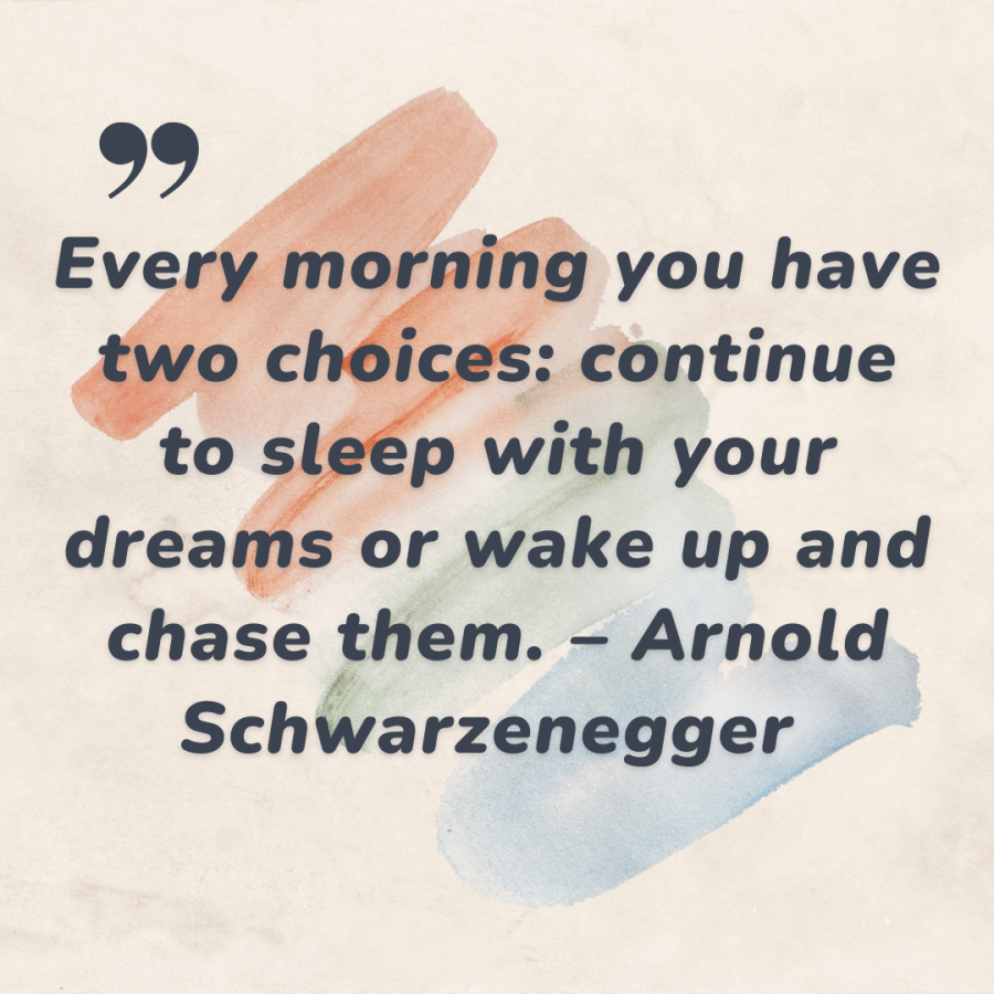 Every morning you have two choices: continue to sleep with your dreams or wake up and chase them. – Arnold Schwarzenegger